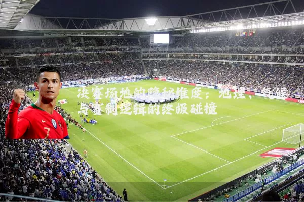 决赛场地的隐秘维度:地理、气候与赛制逻辑的终极碰撞