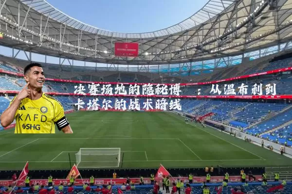 决赛场地的隐秘博弈：从温布利到卡塔尔的战术暗线