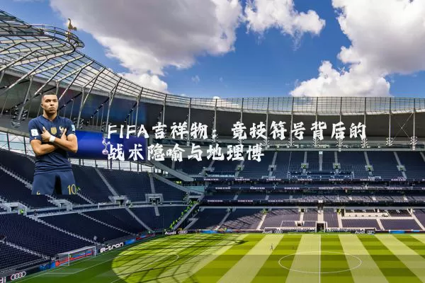 FIFA吉祥物:竞技符号背后的战术隐喻与地理博弈