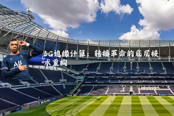 5G边缘计算:转播革命的底层技术重构